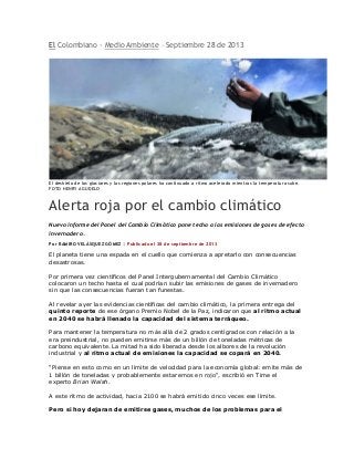 El Colombiano - Medio Ambiente – Septiembre 28 de 2013
El deshielo de los glaciares y las regiones polares ha continuado a ritmo acelerado mientras la temperatura sube.
FOTO HENRY AGUDELO
Alerta roja por el cambio climático
Nuevo informe del Panel del Cambio Climático pone techo a las emisiones de gases de efecto
invernadero.
Por RAMIRO VELÁSQUEZ GÓMEZ | Publicado el 28 de septiembre de 2013
El planeta tiene una espada en el cuello que comienza a apretarlo con consecuencias
desastrosas.
Por primera vez científicos del Panel Intergubernamental del Cambio Climático
colocaron un techo hasta el cual podrían subir las emisiones de gases de invernadero
sin que las consecuencias fueran tan funestas.
Al revelar ayer las evidencias científicas del cambio climático, la primera entrega del
quinto reporte de ese órgano Premio Nobel de la Paz, indicaron que al ritmo actual
en 2040 se habrá llenado la capacidad del sistema terráqueo.
Para mantener la temperatura no más allá de 2 grados centígrados con relación a la
era preindustrial, no pueden emitirse más de un billón de toneladas métricas de
carbono equivalente. La mitad ha sido liberada desde los albores de la revolución
industrial y al ritmo actual de emisiones la capacidad se copará en 2040.
"Piense en esto como en un límite de velocidad para la economía global: emite más de
1 billón de toneladas y probablemente estaremos en rojo", escribió en Time el
experto Brian Walsh.
A este ritmo de actividad, hacia 2100 se habrá emitido cinco veces ese límite.
Pero si hoy dejaran de emitirse gases, muchos de los problemas para el
 