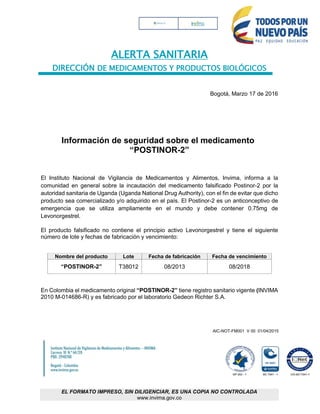 ALERTA SANITARIA
DIRECCIÓN DE MEDICAMENTOS Y PRODUCTOS BIOLÓGICOS
AIC-NOT-FM001 V 00 01/04/2015
EL FORMATO IMPRESO, SIN DILIGENCIAR, ES UNA COPIA NO CONTROLADA
www.invima.gov.co
Bogotá, Marzo 17 de 2016
Información de seguridad sobre el medicamento
“POSTINOR-2”
El Instituto Nacional de Vigilancia de Medicamentos y Alimentos, Invima, informa a la
comunidad en general sobre la incautación del medicamento falsificado Postinor-2 por la
autoridad sanitaria de Uganda (Uganda National Drug Authority), con el fin de evitar que dicho
producto sea comercializado y/o adquirido en el país. El Postinor-2 es un anticonceptivo de
emergencia que se utiliza ampliamente en el mundo y debe contener 0.75mg de
Levonorgestrel.
El producto falsificado no contiene el principio activo Levonorgestrel y tiene el siguiente
número de lote y fechas de fabricación y vencimiento:
Nombre del producto Lote Fecha de fabricación Fecha de vencimiento
“POSTINOR-2” T38012 08/2013 08/2018
En Colombia el medicamento original “POSTINOR-2” tiene registro sanitario vigente (INVIMA
2010 M-014686-R) y es fabricado por el laboratorio Gedeon Richter S.A.
 