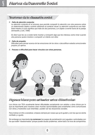 8
! Alertas de Desarrollo Social
T
rastorno de la dimensión social
X Falta de atención conjunta:
La atención conjunta es el proceso que permite compartir la atención con otra persona sobre
un determinado objeto o evento utilizando el contacto visual. La atención conjunta es una habi-
lidad triádica,lo que significa que trata de dos personas y un objeto o evento fuera de la pareja.
(tomasello y cols.;1998)
Es decir que les va a costar tanto mostrar y compartir algo que les interesa; como mirar cuando
otra persona quiere mostrar o compartir un interés con ellos
X Falta de empatía:
Dificultad para pensar acerca de las emociones de los otros o decodificar estados emocionales
propios y/o ajenos.
X Fracaso o dificultad para hacer vínculos con otras personas.
Los chicos con TEA usualmente tienen dificultades socializando con adultos u otros chicos por lo
que es importante para nosotros crear muchas oportunidades para enseñarles cómo comunicarse
con otros y mostrarles cuan divertidas pueden ser las situaciones sociales.
Para motivar al niño a socializar, empeza siempre por cosas que ya le gusten y con las que se sienta
confiado y a gusto.
Sin embargo es importante no comenzar los juegos de socialización con juguetes o actividades con
los que estén “obsesionados” porque puede causar problemas, sobre todo a la hora de compartirlos.
 