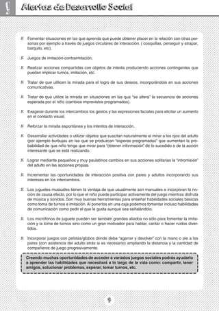 9
! Alertas de Desarrollo Social
X Fomentar situaciones en las que aprenda que puede obtener placer en la relación con otras per-
sonas por ejemplo a través de juegos circulares de interacción. ( cosquillas, perseguir y atrapar,
barquito, etc).
X Juegos de imitación-contraimitación.
X Realizar acciones compartidas con objetos de interés produciendo acciones contingentes que
puedan implicar turnos, imitación, etc.
X Tratar de que utilicen la mirada para el logro de sus deseos, incorporándola en sus acciones
comunicativas.
X Tratar de que utilice la mirada en situaciones en las que “se altera” la secuencia de acciones
esperada por el niño (cambios imprevistos programados).
X Exagerar durante los intercambios los gestos y las expresiones faciales para elicitar un aumento
en el contacto visual.
X Reforzar la mirada espontánea y los intentos de interacción.
X Desarrollar actividades o utilizar objetos que suscitan naturalmente el mirar a los ojos del adulto
(por ejemplo burbujas en las que se produzcan “esperas programadas” que aumentan la pro-
babilidad de que niño tenga que mirar para “obtener información” de lo sucedido o de la acción
interesante que se está realizando.
X Lograr mediante pequeños y muy paulatinos cambios en sus acciones solitarias la “intromisión”
del adulto en las acciones propias.
X Incrementar las oportunidades de interacción positiva con pares y adultos incorporando sus
intereses en los intercambios.
X Los juguetes musicales tienen la ventaja de que usualmente son manuales e incorporan la no-
ción de causa efecto, por lo que el niño puede participar activamente del juego mientras disfruta
de música y sonidos. Son muy buenas herramientas para enseñar habilidades sociales básicas
como toma de turnos e imitación.Al ponerlos en una caja podemos fomentar incluso habilidades
de comunicación como pedir el que le gusta aunque sea señalándolo.
X Los micrófonos de juguete pueden ser también grandes aliados no sólo para fomentar la imita-
ción y la toma de turnos sino como un gran motivador para hablar, cantar o hacer ruidos diver-
tidos.
X Incorporar juegos con pelotas/globos donde deba “agarrar y devolver” con la mano o pie a los
pares (con asistencia del adulto atrás si es necesario) ampliando la distancia y la cantidad de
compañeros de juego progresivamente.
Creando muchas oportunidades de acceder a variados juegos sociales podrás ayudarlo
a aprender las habilidades que necesitará a lo largo de la vida como: compartir, tener
amigos, solucionar problemas, esperar, tomar turnos, etc.
 