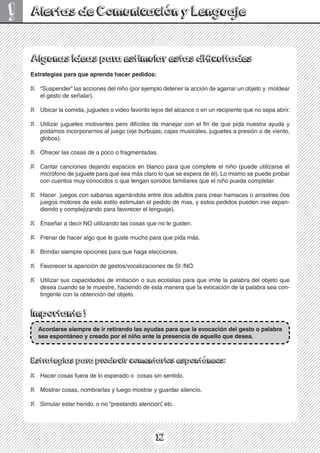 12
!
Estrategias para que aprenda hacer pedidos:
X “Suspender” las acciones del niño (por ejemplo detener la acción de agarrar un objeto y moldear
el gesto de señalar).
X Ubicar la comida, juguetes o video favorito lejos del alcance o en un recipiente que no sepa abrir.
X Utilizar juguetes motivantes pero difíciles de manejar con el fin de que pida nuestra ayuda y
podamos incorporarnos al juego (eje burbujas, cajas musicales, juguetes a presión o de viento,
globos).
X Ofrecer las cosas de a poco o fragmentadas.
X Cantar canciones dejando espacios en blanco para que complete el niño (puede utilizarse el
micrófono de juguete para que sea más claro lo que se espera de él). Lo mismo se puede probar
con cuentos muy conocidos o que tengan sonidos familiares que el niño pueda completar.
X Hacer juegos con sabanas agarrándola entre dos adultos para crear hamacas o arrastres (los
juegos motores de este estilo estimulan el pedido de mas, y estos pedidos pueden irse expan-
diendo y complejizando para favorecer el lenguaje).
X Enseñar a decir NO utilizando las cosas que no le gusten.
X Frenar de hacer algo que le guste mucho para que pida más.
X Brindar siempre opciones para que haga elecciones.
X Favorecer la aparición de gestos/vocalizaciones de SI /NO.
X Utilizar sus capacidades de imitación o sus ecolalias para que imite la palabra del objeto que
desea cuando se le muestre, haciendo de esta manera que la evocación de la palabra sea con-
tingente con la obtención del objeto.
Importante !
Acordarse siempre de ir retirando las ayudas para que la evocación del gesto o palabra
sea espontáneo y creado por el niño ante la presencia de aquello que desea.
Estrategias para producir comentarios espontáneos:
X Hacer cosas fuera de lo esperado o cosas sin sentido.
X Mostrar cosas, nombrarlas y luego mostrar y guardar silencio.
X Simular estar herido, o no “prestando atención”
, etc.
Alertas de Comunicación y Lenguaje
 