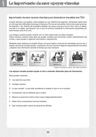 15
!
Importancia de usar apoyos visuales para interactuar con niños con TEA
Cuando decimos una palabra, está acabada en una milésima de segundo- demasiado rápido para
un niño que tiene dificultad al procesar el discurso. Por eso se concentran más en las cosas que pue-
,
o
j
u
b
i
d
n
u
o
m
o
c
,
o
ñ
i
n
l
e
a
r
i
m
e
u
q
s
a
l
a
s
a
s
o
c
s
a
l
,
a
d
a
l
b
a
h
a
r
b
a
l
a
p
a
l
e
d
o
t
n
i
t
s
i
D
.
r
e
v
o
r
e
d
n
e
t
n
e
e
d
una foto o un objeto permanecen, por lo que él continúa recibiendo la información presentada por
tanto tiempo como él lo mire.
Los códigos visuales pueden mostrar con un solo vistazo toda una idea completa.
Todos nosotros usamos estos tipos de ayudas visuales para aumentar nuestro entendimiento del
mundo, y para ayudar a organizar información y expresarnos.
Mediante estos sistemas es posible ofrecer una guía rápida y clara de las actividades que se van a
realizar durante la jornada escolar, mostrando una tras otra las imágenes representando las tareas
y dejando esa información durante el tiempo que sea necesario
Los apoyos visuales pueden ayudar al niño a entender diferentes tipos de información.
Ellos pueden mostrarle:
X Las opciones que tiene.
X Anticipar eventos.
X Lo que sucedió , lo que está sucediendo y aceptar lo que no va a suceder.
X Comprender más el ambiente que lo rodea.
X Mejorar la autonomía (Cómo hacer cosas independientemente).
X Saber cómo comportarse (normas sociales).
X Qué necesita saber acerca de situaciones difíciles.
La Importancia de usar apoyos visuales
Imágenes extraídas de arasaac. http://catedu.es/arasaac/
 