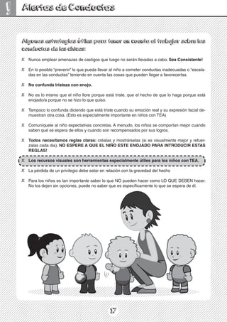 17
! Alertas de Conductas
Algunas estrategias útiles para tener en cuenta al trabajar sobre las
conductas de los chicos:
X Nunca emplear amenazas de castigos que luego no serán llevadas a cabo. Sea Consistente!
X En lo posible “prevenir” lo que pueda llevar al niño a cometer conductas inadecuadas o “escala-
das en las conductas” teniendo en cuenta las cosas que pueden llegar a favorecerlas.
X No confunda tristeza con enojo.
X No es lo mismo que el niño llore porque está triste, que el hecho de que lo haga porque está
enojado/a porque no se hizo lo que quiso.
X Tampoco lo confunda diciendo que está triste cuando su emoción real y su expresión facial de-
muestran otra cosa. (Esto es especialmente importante en niños con TEA)
X Comuníquele al niño expectativas concretas. A menudo, los niños se comportan mejor cuando
saben qué se espera de ellos y cuando son recompensados por sus logros.
X Todos necesitamos reglas claras: créalas y mostrárselas (si es visualmente mejor y refuer-
zalas cada dia). NO ESPERE A QUE EL NIÑO ESTE ENOJADO PARA INTRODUCIR ESTAS
REGLAS!
X Los recursos visuales son herramientas especialmente útiles para los niños con TEA.
X La pérdida de un privilegio debe estar en relación con la gravedad del hecho
X Para los niños es tan importante saber lo que NO pueden hacer como LO QUE DEBEN hacer.
No los dejen sin opciones, puede no saber que es específicamente lo que se espera de él.
 
