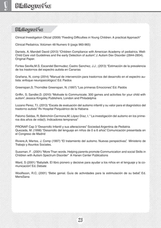 23
! Bibliografía
Bibliografía
Clinical Investigation Oficial (2009) “Feeding Difficulties in Young Children. A practical Approach”
Clinical Pediatrics. Volúmen 48 Numero 9 (pags 960-965)
Daniels, A; Mandell David (2013) “Children Compliance with American Academy of pediatrics. Well-
Child Care visit Guidelines and the early Detection of autism”
. J. Autism Dev Disorder (2844-2854).
Original Paper.
Fortea Sevilla,M.S; Escandel Bermudez; Castro Sanchez, J.J ; (2013) “Estimación de la prevalencia
de los trastornos del espectro autista en Canarias
Grañana, N, comp (2014) “Manual de intervención para trastornos del desarrollo en el espectro au-
tista: enfoque neuropsicológico”
. Ed. Paidos
Greenspan,S; Thorndike Greenspan, N; (1997) “Las primeras Emociones”
. Ed. Paidós
Griffin, S; Sandler,D. (2010) “Motivate to Communicate. 300 games and activities for your child with
autism”
. Jessica Kingsley Publishers. London and Philadelphia
Lozano Perez, T.I. (2013) “Escala de evaluación del autismo infantil y su valor para el diagnóstico del
trastorno autista” Rv Hospital Psiquiátrico de la Habana
Palomo Seldas, R; Belinchón Carmona,M; López Díaz, I.“ La investigación del autismo en los prime-
ros dos años de vida(I). Indicadores tempranos”
PRONAP. Cap 3 “Desarrollo Infantil y sus alteraciones” Sociedad Argentina de Pediatria
Quezada, M. (1998) “Desarrollo del lenguaje en niños de 0 a 6 años”
. Comunicación presentada en
el Congreso de Madrid
Riviere,A; Martos, J. Comp (1997) “El tratamiento del autismo. Nuevas perspectivas”
. Ministerio de
Trabajo y Asuntos Sociales.
Sussman, F . (2001) “More Than words. Helping parents promote Communication and social Skills in
Children with Autism Spectrum Disorder” A Hanen Center Publications
Ward, S (2001) “Babytalk. El libro pionero y decisive para ayudar a los niños en el lenguaje y la co-
municación”
. Ed. Debate
Woolfsoon, R.C; (2001) “Bebe genial. Guía de actividades para la estimulación de su bebé”
. Ed.
MensSana
 