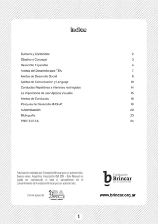 1
Indice
1
Sumario y Contenidos
Objetivo y Concepto
Desarrollo Esperable
Alertas del Desarrollo para TEA
Alertas de Desarrollo Social
Alertas de Comunicación y Lenguaje
Conductas Repetitivas e intereses restringidos
La importancia de usar Apoyos Visuales
Alertas de Conductas
Pesquisa de Desarrollo M-CHAT
Autoevaluación
Bibliografía
PROTECTEA
2
3
4
7
8
10
14
15
16
18
20
23
24
www.brincar.org.ar
Publicación realizada por Fundación Brincar por un autismo feliz,
Buenos Aires, Argentina. Inscripción IGJ 699. - Este Manual no
puede ser reproducido ni total ni parcialmente sin el
consentimiento de Fundacion Brincar por un autismo feliz.
Con el apoyo de
 