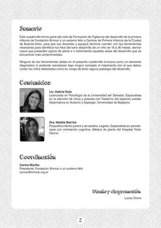 1
Sumario
Contenidos
Coordinación
Diseñoydiagramación
Este cuadernillo forma parte del ciclo de Formación de Vigilancia del desarrollo de la primera
infancia de Fundación Brincar x un autismo feliz a Centros de Primera Infancia de la Ciudad
de Buenos Aires, para que sus docentes y equipos técnicos cuenten con las herramientas
necesarias para identificar los hitos del sano desarrollo de un niño de 16 a 36 meses, derivar
casos que presenten signos de alerta e ir estimulando aquellas áreas del desarrollo que se
encuentran más comprometidas.
Ninguna de las herramientas dadas en el presente cuadernillo funciona como un elemento
diagnóstico ni pretende reemplazar bajo ningún concepto el tratamiento con el que deben
contar los niños detectados como en riesgo de tener alguna patología del desarrollo.
Lic. Valeria Soto
Licenciada en Psicología de la Universidad del Salvador. Especialista
en la atención de niños y jóvenes con Trastorno del espectro autista:
Diplomatura en Autismo y Asperger, Universidad de Belgrano.
2
Dra. Natalia Barrios
Psiquiatra infanto-juvenil y de adultos, Legista, Especialista en psicote-
rapia con orientación cognitiva. Médica de planta del Hospital Tobar
García.
Carina Morillo
Presidente, Fundación Brincar x un autismo feliz
carina@brincar.org.ar
Lucas Orons
 