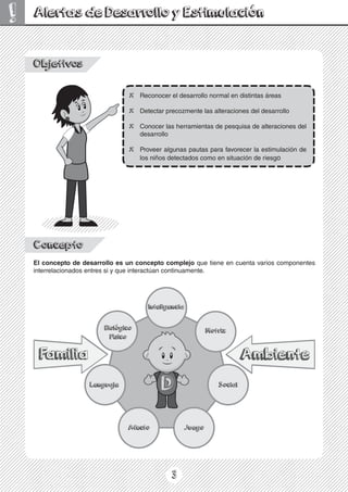 3
!
Objetivos
X Reconocer el desarrollo normal en distintas áreas
X Detectar precozmente las alteraciones del desarrollo
X Conocer las herramientas de pesquisa de alteraciones del
desarrollo
X Proveer algunas pautas para favorecer la estimulación de
los niños detectados como en situación de riesgo
Alertas de Desarrollo y Estimulación
Concepto
El concepto de desarrollo es un concepto complejo que tiene en cuenta varios componentes
interrelacionados entres si y que interactúan continuamente.
 