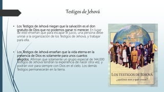 Testigos de Jehová
• Los Testigos de Jehová niegan que la salvación es el don
gratuito de Dios que no podemos ganar ni merecer. En lugar
de esto enseñan que para escapar el juicio, una persona debe
unirse a la organización de los Testigos de Jehová, y trabajar
para ella.
• Los Testigos de Jehová enseñan que la vida eterna en la
presencia de Dios es solamente para unos cuantos
elegidos. Afirman que solamente un grupo especial de 144,000
Testigos de Jehová tendrán la experiencia de nacer otra vez, y
podrán vivir para siempre con Dios en el cielo. Los demás
Testigos permanecerán en la tierra.
 