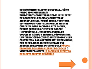 Recibo muchas alertas de Google. ¿Cómo puedo administrarlas?Puede ver y administrar todas las Alertas de Google en la página "Administrar alertas". En ella, podrá crear, verificar, editar modificar y eliminar las Alertas que desee. Para acceder a esta página, deberá crear una cuenta de Google [hipervínculo]. Crear una cuenta de Google es rápido y sencillo. Sólo necesita una dirección de correo electrónico y una contraseña. Para obtener más información, por favor, haga clic en el enlace que aparece en la parte inferior de la página principal de Alerta alertas de Google o visite directamente la página de registro de Alerta alertas de Google