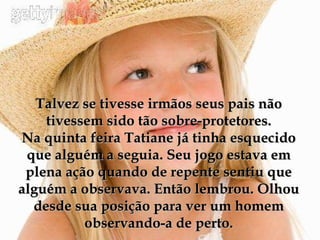 Talvez se tivesse irmãos seus pais não tivessem sido tão sobre-protetores. Na quinta feira Tatiane já tinha esquecido que alguém a seguia. Seu jogo estava em plena ação quando de repente sentiu que alguém a observava. Então lembrou. Olhou desde sua posição para ver um homem observando-a de perto. 