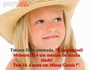Tatiane ficou pasmada.  “É impossível! Meteoro123 é um menino de minha idade! Tem 14. e mora em Minas Gerais !”. 