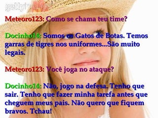 Meteoro123:   Como se chama teu time? Docinho14:   Somos os Gatos de Botas. Temos garras de tigres nos uniformes...São muito legais. Meteoro123:   Você joga no ataque? Docinho14:   Não, jogo na defesa. Tenho que sair. Tenho que fazer minha tarefa antes que cheguem meus pais. Não quero que fiquem bravos. Tchau! 