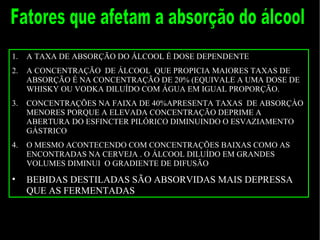 Fatores que afetam a absorção do álcool A TAXA DE ABSORÇÃO DO ÁLCOOL É DOSE DEPENDENTE A CONCENTRAÇÃO  DE ÁLCOOL  QUE PROPICIA MAIORES TAXAS DE ABSORÇÃO É NA CONCENTRAÇÃO DE 20% (EQUIVALE A UMA DOSE DE WHISKY OU VODKA DILUÍDO COM ÁGUA EM IGUAL PROPORÇÃO. CONCENTRAÇÕES NA FAIXA DE 40%APRESENTA TAXAS  DE ABSORÇÀO MENORES PORQUE A ELEVADA CONCENTRAÇÃO DEPRIME A ABERTURA DO ESFINCTER PILÓRICO DIMINUINDO O ESVAZIAMENTO GÁSTRICO O MESMO ACONTECENDO COM CONCENTRAÇÕES BAIXAS COMO AS ENCONTRADAS NA CERVEJA . O ÁLCOOL DILUÍDO EM GRANDES VOLUMES DIMINUI  O GRADIENTE DE DIFUSÃO BEBIDAS DESTILADAS SÃO ABSORVIDAS MAIS DEPRESSA QUE AS FERMENTADAS 