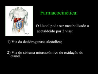 Farmacocinética: O álcool pode ser metabolizado a acetaldeído por 2 vias: 1) Via da desidrogenase alcóolica; 2) Via do sistema microssômico de oxidação do etanol. 