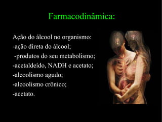 Farmacodinâmica: Ação do álcool no organismo: -ação direta do álcool; -produtos do seu metabolismo; -acetaldeído, NADH e acetato; -alcoolismo agudo; -alcoolismo crônico; -acetato. 