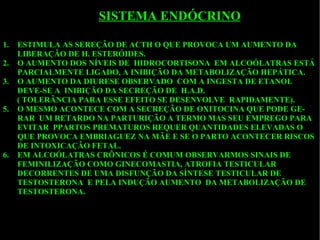ESTIMULA AS SEREÇÃO DE ACTH O QUE PROVOCA UM AUMENTO DA LIBERAÇÃO DE H. ESTERÓIDES.  O AUMENTO DOS NÍVEIS DE  HIDROCORTISONA  EM ALCOÓLATRAS ESTÁ PARCIALMENTE LIGADO, A INIBIÇÃO DA METABOLIZAÇÃO HEPÁTICA. O AUMENTO DA DIURESE OBSERVADO  COM A INGESTA DE ETANOL DEVE-SE A  INIBIÇÃO DA SECREÇÃO DE  H.A.D. ( TOLERÂNCIA PARA ESSE EFEITO SE DESENVOLVE  RAPIDAMENTE). O MESMO ACONTECE COM A SECREÇÃO DE OXITOCINA QUE PODE GE-RAR  UM RETARDO NA PARTURIÇÃO A TERMO MAS SEU EMPREGO PARA EVITAR  PPARTOS PREMATUROS REQUER QUANTIDADES ELEVADAS O QUE PROVOCA EMBRIAGUEZ NA MÃE E SE O PARTO ACONTECER RISCOS DE INTOXICAÇÃO FETAL. EM ALCOÓLATRAS CRÔNICOS É COMUM OBSERVARMOS SINAIS DE FEMINILIZAÇÃO COMO GINECOMASTIA, ATROFIA TESTICULAR  DECORRENTES DE UMA DISFUNÇÃO DA SÍNTESE TESTICULAR DE  TESTOSTERONA  E PELA INDUÇÃO AUMENTO  DA METABOLIZAÇÃO DE TESTOSTERONA. SISTEMA ENDÓCRINO 