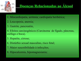 1. Miocardiopatia, arritmia; cardiopatia beribérica; 2.  Leucopenia, anemia; 3.  Gastrite, pancreatite,  4. Efeitos carcinogênicos (Carcinoma  de fígado, pâncreas, esôfago e boca). 5 .  Hepatite, cirrose; 6. Distúrbio sexual masculino, risco fetal; 7.  Maior suscetibilidade à infecções; 8.  Hipocalcemia, hipomagnesiania; Doenças Relacionadas ao Álcool 