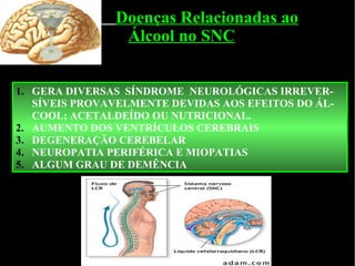 Doenças Relacionadas ao Álcool no SNC GERA DIVERSAS  SÍNDROME  NEUROLÓGICAS IRREVER-SÍVEIS PROVAVELMENTE DEVIDAS AOS EFEITOS DO ÁL-COOL; ACETALDEÍDO OU NUTRICIONAL. AUMENTO DOS VENTRÍCULOS CEREBRAIS DEGENERAÇÃO CEREBELAR NEUROPATIA PERIFÉRICA E MIOPATIAS ALGUM GRAU DE DEMÊNCIA  
