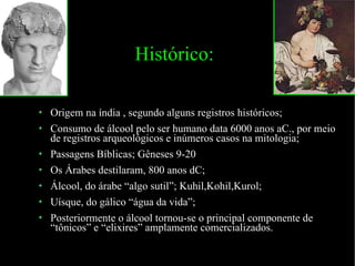 Histórico: Origem na índia , segundo alguns registros históricos; Consumo de álcool pelo ser humano data 6000 anos aC., por meio de registros arqueológicos e inúmeros casos na mitologia; Passagens Bíblicas; Gêneses 9-20 Os Árabes destilaram, 800 anos dC; Álcool, do árabe “algo sutil”; Kuhil,Kohil,Kurol; Uísque, do gálico “água da vida”; Posteriormente o álcool tornou-se o principal componente de “tônicos” e “elixires” amplamente comercializados. 