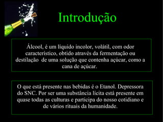 Introdução Álcool, é um líquido incolor, volátil, com odor característico, obtido através da fermentação ou destilação  de uma solução que contenha açúcar, como a cana de açúcar.  O que está presente nas bebidas é o Etanol. Depressora do SNC. Por ser uma substância lícita está presente em quase todas as culturas e participa do nosso cotidiano e de vários rituais da humanidade. 