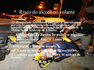 Risco do álcool no volante -O álcool é um substância psicoativa, que altera a percepção,comportamento,aumentando a agressividade e diminuindo a atenção. Aumenta  a violência e o acidente de trânsito. Código de Trânsito brasileiro vigente. -Alcoolemia  =ou >  0,6g / l.  Limite para criminalidade. -Acidente de trânsito no mundo. -10ª  Causa de morte  e  9ª  causa de morbidade. -1,2 milhões morrem por ano e 20 a 50 milhões de feridos .  