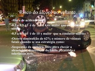 Risco do álcool no volante -Risco de acidente fatal. -0,2 a 0,5 g/l  é de  2,6 a 4,6x maior que o condutor sóbrio. -0,5 a 0,7 g/l  é de 10 x maior  que o condutor sóbrio. -Ocorre diminuição de 62% o número de vítimas fatais quando se usa estratégia como: -Suspensão da carteira, blitz para checar a alcoolemia, diminuição do limite permitido e tolerância zero. 