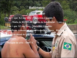 Bafômetro Lei  seca  11.705 = ou >  que  0,1 mg/ litro  - Motorista é punido : - Multa de R$ 955 ,00 e perda da habilitação / 1 ano. = ou > que  0,3 mg/ litro - Motorista é punido: -Preso  6 meses a 1 ano de reclusão e fiança  R$ 1200,00. 0,1 mg de álcool de baforada corresponde a 2dg de substância no sangue. Margem de erro – 0,007 /l  