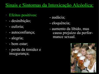 Sinais e Sintomas da Intoxicação Alcóolica: Efeitos positivos: - desinibição; - euforia; - autoconfiança; - alegria; - bem estar; - perda da timidez e insegurança; - audácia; - eloquência; - aumento da libido, mas causa prejuízo da perfor-mance sexual. 