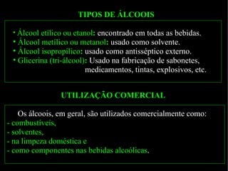TIPOS DE ÁLCOOIS Álcool   etílico   ou   etanol :   encontrado em todas as bebidas. Álcool   metílico   ou   metanol :   usado como solvente. Álcool   isopropílico :   usado como antisséptico externo. Glicerina   (tri-álcool) :  Usado na fabricação de sabonetes,  medicamentos, tintas, explosivos, etc.  UTILIZAÇÃO COMERCIAL Os álcoois, em geral, são utilizados comercialmente como:  -   combustíveis,  - solventes,  - na limpeza doméstica e  - como componentes nas bebidas alcoólicas . 