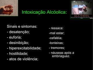 Intoxicação Alcóolica : Sinais e sintomas: - desatenção; - euforia; - desinibição; - hiperexcitabilidade; - hostilidade; - atos de violência; - ressaca:  -mal estar; -cefaléia; -tonteiras; - tremores; - náuseas após a embriaguez. 