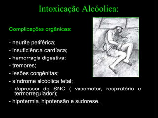 Intoxicação Alcóolica: Complicações orgânicas: - neurite periférica; - insuficiência cardíaca; - hemorragia digestiva; - tremores; - lesões congênitas; - síndrome alcóolica fetal; - depressor do SNC ( vasomotor, respiratório e termorregulador); -  hipotermia, hipotensão e sudorese. 