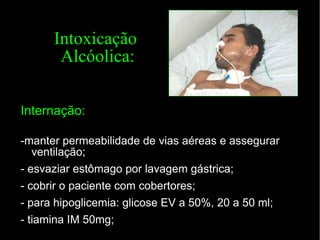 Intoxicação  Alcóolica: Internação: -manter permeabilidade de vias aéreas e assegurar ventilação; - esvaziar estômago por lavagem gástrica; - cobrir o paciente com cobertores; - para hipoglicemia: glicose EV a 50%, 20 a 50 ml; - tiamina IM 50mg; 