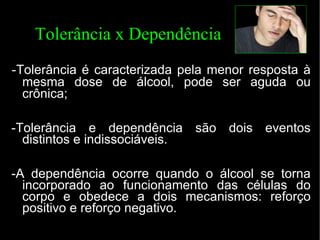 Tolerância x Dependência - Tolerância é caracterizada pela menor resposta à mesma dose de álcool, pode ser aguda ou crônica; -Tolerância e dependência são dois eventos distintos e indissociáveis. -A dependência ocorre quando o álcool se torna incorporado ao funcionamento das células do corpo e obedece a dois mecanismos: reforço positivo e reforço negativo. 