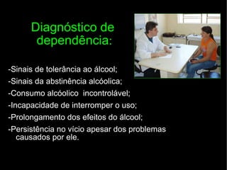 Diagnóstico de  dependência : -Sinais de tolerância ao álcool; -Sinais da abstinência alcóolica; -Consumo alcóolico  incontrolável; -Incapacidade de interromper o uso; -Prolongamento dos efeitos do álcool; -Persistência no vício apesar dos problemas causados por ele. 
