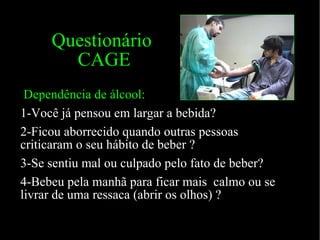 Questionário   CAGE Dependência de álcool: 1-Você já pensou em largar a bebida? 2-Ficou aborrecido quando outras pessoas criticaram o seu hábito de beber ? 3-Se sentiu mal ou culpado pelo fato de beber? 4-Bebeu pela manhã para ficar mais  calmo ou se livrar de uma ressaca (abrir os olhos) ?  