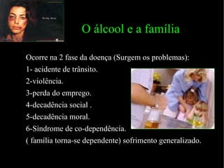 O álcool e a família  Ocorre na 2 fase da doença (Surgem os problemas): 1- acidente de trânsito. 2-violência. 3-perda do emprego. 4-decadência social . 5-decadência moral. 6-Síndrome de co-dependência.  ( família torna-se dependente) sofrimento generalizado.  