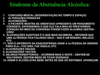 CONFUSÃO MENTAL (DESORIENTAÇÃO NO TEMPO E ESPAÇO) ALTERAÇÕES PSÍQUICAS ALUCINAÇÕES  O PACIENTE MOSTRA-SE ORIENTADO APRESENTA UM PENSAMENTO  COERENTE, ENTENDEMOS O QUE ELE FALA MAS SE PRESTARMOS  ATENÇÃO NO MEIO DA CONVERSA PODEM FAZER ALGUMAS ABSTRA- ÇÕES 5.  ALUCINAÇÕES AUDITIVAS É O QUE MAIS INCOMODA – REFEREM QUE UMA 3a PESSOA FICA FALANDO DELE – QUE É UM BEBADO, MALUCO,  ETC. ISSO É DIFERENTE DA ESQUIZOFRENIA ONDE A 3a PESSOA DÁ ORDENS  PARA ELA – FAZ ISSO, FAZ AQUILO, ETC 7.  ALUCINAÇÕES VISUAIS 8.  ALUCINAÇÕES TÁCTEIS 9.  DELÍRIOS PERSEPTÓRIOS – OCORREM MAIS À NOITE – SENTEM-SE  SOLITÁRIOS, SENTEM MEDO DE FICAR SOZINHOS.  10.  ASSIM O ALCOÓLATRA BEBE ANTES DE QUE OS SINTOMAS  APAREÇAM. Síndrome da Abstinência Alcóolica: 