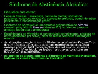Síndrome da Abstinência Alcóolica: Dificuldade para dormir; Delirium tremens ansiedade, confusão mental, sonolência, pesadelos, sudorese excessiva, depressão profunda, tremor de mãos persistente e incoordenação grave; Síndrome de Korsakoff ( é um distúrbio degenerativo do  cérebro  causado pela falta de  tiamina  (vitamina B1) no cérebro  provoca amnésia retrógrada e anterógrada Encefalopatia de Wernicke  é caracterizada por nistagmo, paralisia do nervo abducente (VI nervo), além de ataxia cerebelar e alterações mentais. As alterações características da Síndrome de Wernicke-Korsakoff se devem a lesões talâmicas, dos corpos mamilares, da substância cinzenta periaquedutal mesencefálica, dos colículos superiores e assoalho do IV ventrículo. As lesões mais graves consistem em necrose completa de tecido. na opinião de alguns autores a Síndrome de Wernicke-Korsakoff, trata-se da mesma Síndrome de Korsakoff.   