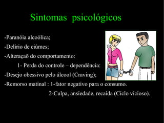 Sintomas  psicológicos   -Paranóia alcoólica; -Delírio de ciúmes; -Alteraçaõ do comportamento: 1- Perda do controle – dependência: -Desejo obessivo pelo álcool (Craving); -Remorso matinal : 1-fator negativo para o consumo. 2-Culpa, ansiedade, recaída (Ciclo vicioso). 