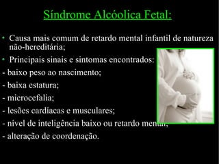 Síndrome Alcóolica Fetal: Causa mais comum de retardo mental infantil de natureza não-hereditária; Principais sinais e sintomas encontrados: - baixo peso ao nascimento; - baixa estatura; - microcefalia; - lesões cardíacas e musculares; - nível de inteligência baixo ou retardo mental; - alteração de coordenação. 