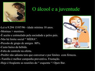 O álcool e a juventude - Lei n 9.294 15/07/96 - idade mínima 18 anos. -Meninas > meninos. -É aceito e estimulado pela sociedade e pelos pais. -Não há limite social “ MÍDIA”. -Pressão de grupo de amigos  80%. -Custo baixo da bebida. -Falta de controle na oferta. -Proibir não adianta tem que conversar e por limites  com firmeza. - Família é melhor campanha preventiva. Frustação. -Hoje é freqüente as reuniões do “ esquenta “/ Open Bar. 
