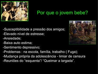 Por que o jovem bebe? - Susceptibilidade a pressão dos amigos; -Elevado nível de estresse; -Ansiedade; -Baixa auto estima; -Sentimento depressivo; -Problemas : na escola, família, trabalho ( Fuga); -Mudança própria da adolescência - limiar de censura -Reuniões do “esquenta”/ “Queimar a largada”. 