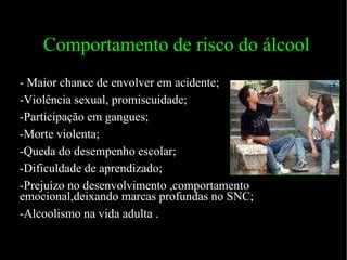 Comportamento de risco do álcool - Maior chance de envolver em acidente; -Violência sexual, promiscuidade; -Participação em gangues; -Morte violenta; -Queda do desempenho escolar; -Dificuldade de aprendizado; -Prejuízo no desenvolvimento ,comportamento emocional,deixando marcas profundas no SNC; -Alcoolismo na vida adulta . 