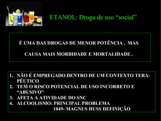 ETANOL: Droga de uso “social” NÃO É EMPREGADO DENTRO DE UM CONTEXTO TERA-PÊUTICO TEM O RISCO POTENCIAL DE USO INCORRETO E “ABUSIVO” AFETA A ATIVIDADE DO SNC ALCOOLISMO: PRINCIPAL PROBLEMA  1849- MAGNUS HUSS DEFINIÇÃO É UMA DAS DROGAS DE MENOR POTÊNCIA ,  MAS  CAUSA MAIS MORBIDADE E MORTALIDADE .  