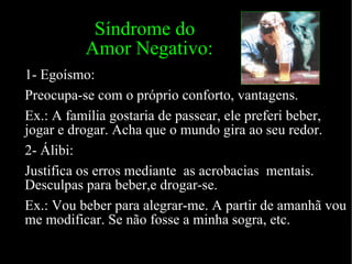   Síndrome do   Amor Negativo: 1- Egoísmo: Preocupa-se com o próprio conforto, vantagens. Ex.: A família gostaria de passear, ele preferi beber, jogar e drogar. Acha que o mundo gira ao seu redor. 2- Álibi: Justifica os erros mediante  as acrobacias  mentais. Desculpas para beber,e drogar-se. Ex.: Vou beber para alegrar-me. A partir de amanhã vou me modificar. Se não fosse a minha sogra, etc. 
