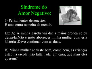 3- Pensamentos desonestos: É uma outra maneira de mentir.  Ex: A) A minha garota vai dar a maior bronca se eu deixá-la.Não é justo aborrecer minha mulher com esta história .Devo continuar com as duas. B) Minha mulher se veste bem, come bem, as crianças estão na escola ,não falta nada  em casa, que mais eles querem? Síndrome do Amor Negativo: 