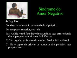 Síndrome do    Amor Negativo 4- Orgulho: Consiste na admiração exagerada de si próprio.  Eu, seu poder superior, seu juiz. Ex.: A) Ele tem dificuldade de assumir os seus erros criando desculpas para admitir suas deficiências. B) Seu orgulho sofre quando admite não dominar o álcool.  C) Ele é capaz de criticar os outros e não perceber seus próprios erros. 