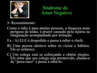 Síndrome do    Amor Negativo 5- Ressentimento: Como o ódio é para muitas pessoas, a fraqueza mais perigosa de todas, é prazer causado pela injúria ou imaginação acompanhado por irritação. Ex.: A) ELE é despedido e passa a odiar o chefe. B) Uma pessoa alerta-o sobre os vícios e hábitos. Ele se enfurece. C) Um colega está se esforçando e obtém elogios. Ele teme que seu colega seja promovido, chama-o de “puxa-saco” e passa a odiá-lo. 