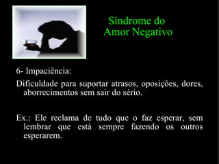 Síndrome do  Amor Negativo 6- Impaciência: Dificuldade para suportar atrasos, oposições, dores, aborrecimentos sem sair do sério. Ex.: Ele reclama de tudo que o faz esperar, sem lembrar que está sempre fazendo os outros esperarem. 