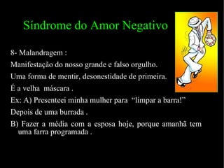 Síndrome do Amor Negativo 8- Malandragem : Manifestação do nosso grande e falso orgulho.  Uma forma de mentir, desonestidade de primeira.  É a velha  máscara . Ex: A) Presenteei minha mulher para  “limpar a barra!” Depois de uma burrada . B) Fazer a média com a esposa hoje, porque amanhã tem uma farra programada .  